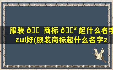 服装 🐠 商标 🐳 起什么名字zui
好(服装商标起什么名字zui
好听女生)